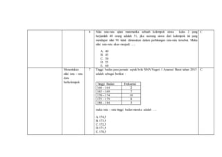 6 Nilai rata-rata ujian matematika sebuah kelompok siswa kelas 2 yang
berjumlah 40 orang adalah 51, jika seorang siswa dari kelompok ini yang
mendapat nilai 90 tidak dimasukan dalam perhitungan rata-rata tersebut. Maka
nilai rata-rata akan menjadi ….
A. 40
B. 45
C. 50
D. 55
E. 60
C
Menentukan
nilai rata – rata
data
berkelompok
7 Tinggi badan para pemain sepak bola SMA Negeri 1 Amarasi Barat tahun 2015
adalah sebagai berikut :
Tinggi Badan Frekuensi
160 – 164 2
165 – 169 7
170 – 174 10
175 – 179 8
180 – 184 3
maka rata – rata tinggi badan mereka adalah ….
A.174,5
B. 173,5
C.172,5
D.171,5
E. 170,5
C
 