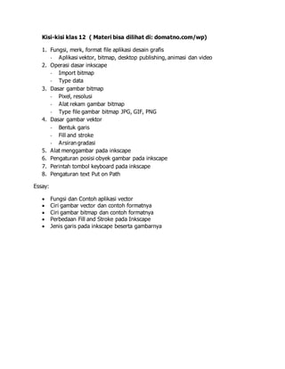 Kisi-kisi klas 12 ( Materi bisa dilihat di: domatno.com/wp) 
1. Fungsi, merk, format file aplikasi desain grafis 
- Aplikasi vektor, bitmap, desktop publishing, animasi dan video 
2. Operasi dasar inkscape 
- Import bitmap 
- Type data 
3. Dasar gambar bitmap 
- Pixel, resolusi 
- Alat rekam gambar bitmap 
- Type file gambar bitmap JPG, GIF, PNG 
4. Dasar gambar vektor 
- Bentuk garis 
- Fill and stroke 
- Arsiran gradasi 
5. Alat menggambar pada inkscape 
6. Pengaturan posisi obyek gambar pada inkscape 
7. Perintah tombol keyboard pada inkscape 
8. Pengaturan text Put on Path 
Essay: 
 Fungsi dan Contoh aplikasi vector 
 Ciri gambar vector dan contoh formatnya 
 Ciri gambar bitmap dan contoh formatnya 
 Perbedaan Fill and Stroke pada Inkscape 
 Jenis garis pada inkscape beserta gambarnya 
