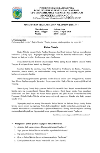 PEMERINTAH KABUPATEN JEPARA
DINAS PENDIDIKAN PEMUDA DAN OLAHRAGA
UPT DINAS DIKPORA KECAMATAN MLONGGO
SD NEGERI 2 SINANGGUL
Jl.K.Nawawi ,Sinanggul Mlonggo Jepara  59452  (0291) 4294727
MATERI UJIAN SEKOLAH TAHUN PELAJARAN 2013 / 2014
Mata Pelajaran : Bahasa Jawa
Hari / Tanggal : Rabu, 16 April 2014
Waktu : 07.00 – selesai
I. Mendengarkan
Cobo rungokake cerita “ Raden Nakula “ banjur jawaben pitakon-pitakon ing ngisor iki !
Raden Nakula
Raden Nakula putrane Prabu Pandhu Dewanata lan Dewi Madrim. Satriya sumendhining
Pandhawa (kakang ragil) . Kagungan rayi siji tunggal rama ibu, kekasihe Raden Sadewa. Wujude
Nakula lan Sadewa, kembar. Kembar rupa, swara, lan busana.
Nalika timure Raden Nakula kekasih raden Pinten, dening Raden Sadewa kekasih Raden
Tangsen. Ksatriyane Raden Nakula ing Sawojajar.
Sedulure bedha ibu ana telu, yaiku Prabu Puntadewa, Wrekudara, lan Janaka. Puntadewa,
Wrekudara, Janaka, Nakula, lan Sadewa sinebut kadang Pandhawa, saka tembung linggane pandhu
lan hawa tegese putra Pandhu.
Manut layang purwacarita, garwane Raden Nakula sesilih Dewi Srengganawati, putrane
Sang Hyang Badhawanangala. Karo dewi Srengganawati iki, Raden Nakula peputra siji Dewi Sri
Tanjung.
Manut layang Pustaja Raja, garwane Raden Nakula sesilih Dewi Suyati, putrane Prabu Krida
Kerata, ratu ing Awuawulangit. Nakula klakon nggarwa Dewi Suyati sawise bisa ngalahake
Indrakesata. karo Dewi Suyati iki, Raden Nakula peputra loro, yaiku Raden Pramusinta lan Dewi
Pramuwati.Wujude Raden Nakula satriya bagus, mbranyak pasemone. Watake jujur bekti marang
sedulur tuwa.
Ngarepake pungkase perang Bharatayuda, Raden Nakula lan Sadewa disraya dening Prabu
Kresna supaya sowan ing ngarsane Prabu Salya (pakdhene) kanthi ngliga keris, pasrah pati urip.
Dhawuh iki ditindakake, satemah Prabu Salya mblakakake isen – isening atine lan nyuwun tandhing
mungsuh Prabu Puntadewa. Satemah dadi srana menange Bharatayuda tumrap Pandhawa
Kapethik Saka corojowo.blogspot.com/2010/05/raden-nakula.html?
 Wangsulane pitkon-pitakon ing ngisor iki kanthi bener!
1. Apa sing dadi srana menange Bharatayuda tumrap Pandhawa?
2. Sapa garwane Raden Nakula sawise bisa ngalahake Indrakesata?
3. Ing ngendi ksatriyane Raden Nakula ?
4. Geneya Raden Nakula diarani satriya sumendining Pandhawa ?
5. Kepriye critane Raden Nakula bisa sesilih karo Dewi Suyati ?
 