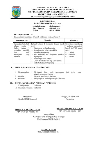 PEMERINTAH KABUPATEN JEPARA
DINAS PENDIDIKAN PEMUDA DAN OLAHRAGA
UPT DINAS DIKPORA KECAMATAN MLONGGO
SD NEGERI 2 SINANGGUL
Jl.K.Nawawi ,Sinanggul Mlonggo Jepara  59452  (0291) 4294727
UJIAN SEKOLAH
TAHUN PELAJARAN 2013 / 2014
Mata Pelajaran : Bahasa Jawa
Hari / Tanggal : 16 april 2014
Waktu : 07.30 – 10.00
I. PETUNJUK PRAKTIK
Laksanakan semua tugas di bawah ini dengan baik dan benar !
Mendengarkan Menulis Membaca
Dengarkan baik-baik
sebuah cerita “
Raden Nakula “
kemudian jawablah
lima buah
pertanyaan yang
diajukan !
Tulislah kalimat di bawah ini dengan huruf
jawa!
1. Aku seneng latihan Pramuka
2. Kelas lima lan kelas enem klebu
pramuka penggalang
3. Saka wanabakti, saka dirgantara lan saka
bayangkari
4. Pionering iku tali temali
5. Candi Borobudur ana ing Karisidenan
Kedu Kabupaten Magelang
Nyanyikan ( nembang
) tembang macapat di
bawah ini!Pilih salah
satu !
a. Pucong
b. Gambuh
c. Kinanti
II. MATERI DAN BENTUK PELAKSANAAN
1. Mendengarkan : Menjawab lima buah pertanyaan dari cerita yang
diperdengarkan. ( klasikal )
2. Menulis : Menulis huruf jawa ( Individu )
3. Membaca : Menyanyikan tembang macapat ( Individu )
III. KUNCI JAWABAN DAN PEDOMAN PENILAIAN
1. Kunci jawaban : Terlampir
2. Pedoman penilaian : Terlampir
Mengetahui
Kepala SDN 2 Sinanggul
DAHRUL SUSILOWATI, S.Pd
NIP. 19620429 198304 2 004
Mlonggo, 24 Maret 2014
Penyunting
AGUS FENDI HANDOKO, S.Pd
NIP. 19790421 200604 1 007
Mengesahkan
A.n Kepala UPT Disdikpora Kec. Mlonggo
Ub. Pengawas TK/SD Dabin II
K A M A R I, S.Pd
NIP,19580815 197701 1 001
 