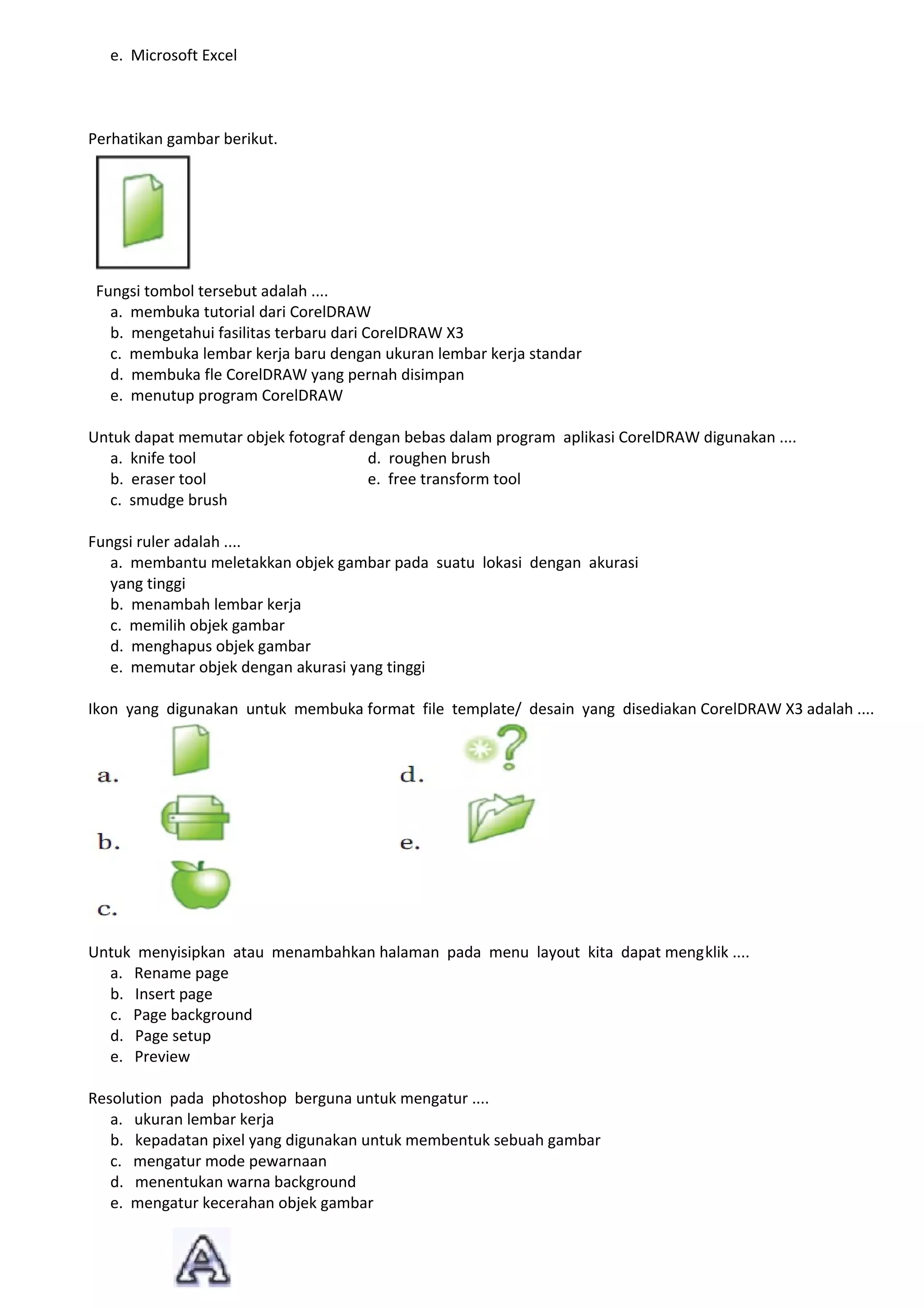 e. Microsoft Excel



Perhatikan gambar berikut.




 Fungsi tombol tersebut adalah ....
   a. membuka tutorial dari CorelDRAW
   b. mengetahui fasilitas terbaru dari CorelDRAW X3
   c. membuka lembar kerja baru dengan ukuran lembar kerja standar
   d. membuka fle CorelDRAW yang pernah disimpan
   e. menutup program CorelDRAW

Untuk dapat memutar objek fotograf dengan bebas dalam program aplikasi CorelDRAW digunakan ....
  a. knife tool                      d. roughen brush
  b. eraser tool                     e. free transform tool
  c. smudge brush

Fungsi ruler adalah ....
   a. membantu meletakkan objek gambar pada suatu lokasi dengan akurasi
   yang tinggi
   b. menambah lembar kerja
   c. memilih objek gambar
   d. menghapus objek gambar
   e. memutar objek dengan akurasi yang tinggi

Ikon yang digunakan untuk membuka format file template/ desain yang disediakan CorelDRAW X3 adalah ....




Untuk menyisipkan atau menambahkan halaman pada menu layout kita dapat mengklik ....
  a. Rename page
  b. Insert page
  c. Page background
  d. Page setup
  e. Preview

Resolution pada photoshop berguna untuk mengatur ....
   a. ukuran lembar kerja
   b. kepadatan pixel yang digunakan untuk membentuk sebuah gambar
   c. mengatur mode pewarnaan
   d. menentukan warna background
   e. mengatur kecerahan objek gambar
 
