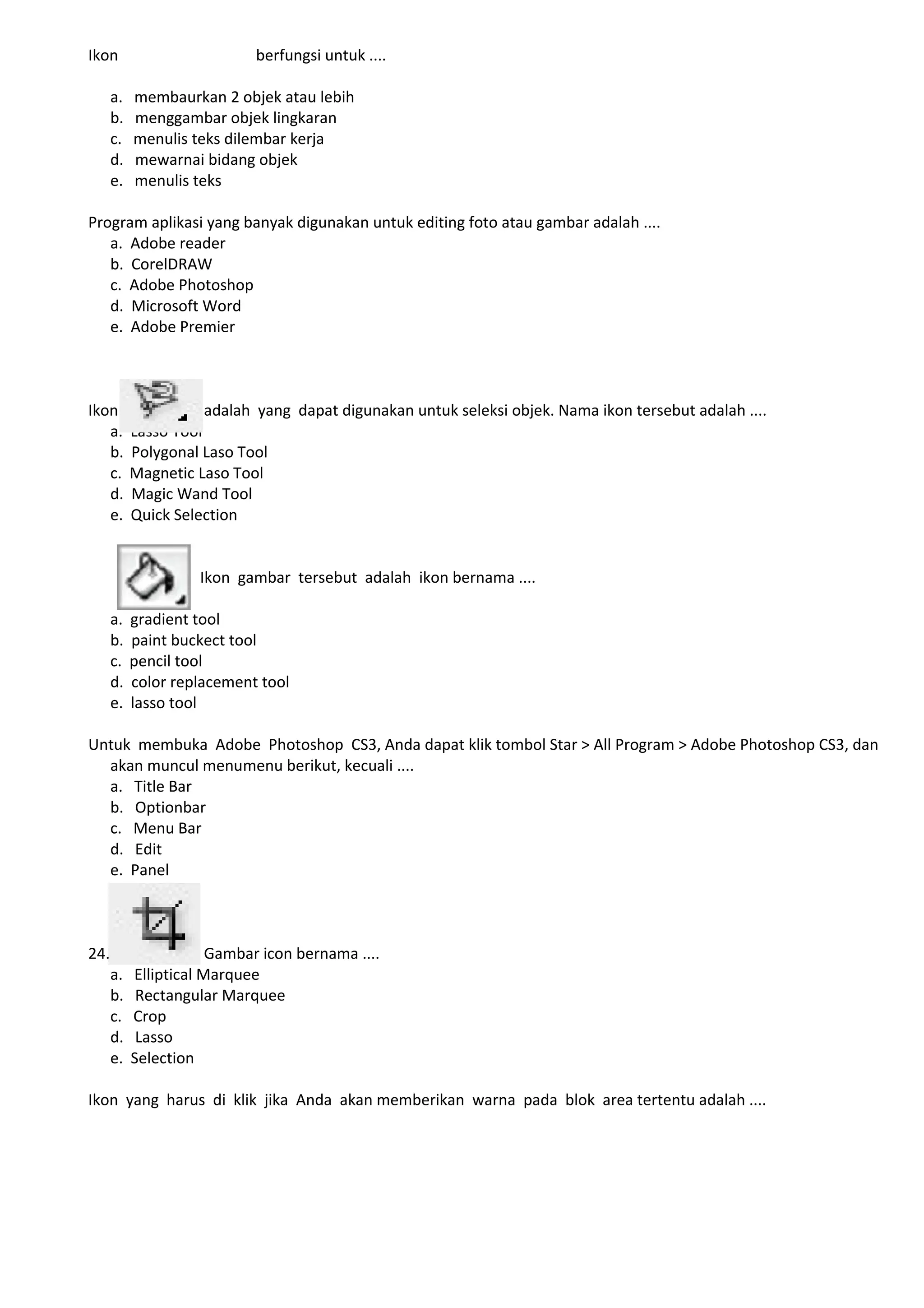 Ikon                         berfungsi untuk ....

      a.   membaurkan 2 objek atau lebih
      b.   menggambar objek lingkaran
      c.   menulis teks dilembar kerja
      d.   mewarnai bidang objek
      e.   menulis teks

Program aplikasi yang banyak digunakan untuk editing foto atau gambar adalah ....
   a. Adobe reader
   b. CorelDRAW
   c. Adobe Photoshop
   d. Microsoft Word
   e. Adobe Premier



Ikon                 adalah yang dapat digunakan untuk seleksi objek. Nama ikon tersebut adalah ....
   a.      Lasso Tool
   b.      Polygonal Laso Tool
   c.      Magnetic Laso Tool
   d.      Magic Wand Tool
   e.      Quick Selection


                     Ikon gambar tersebut adalah ikon bernama ....

      a.   gradient tool
      b.   paint buckect tool
      c.   pencil tool
      d.   color replacement tool
      e.   lasso tool

Untuk membuka Adobe Photoshop CS3, Anda dapat klik tombol Star > All Program > Adobe Photoshop CS3, dan
  akan muncul menumenu berikut, kecuali ....
  a. Title Bar
  b. Optionbar
  c. Menu Bar
  d. Edit
  e. Panel



24.                    Gambar icon bernama ....
      a.   Elliptical Marquee
      b.    Rectangular Marquee
      c.   Crop
      d.    Lasso
      e.   Selection

Ikon yang harus di klik jika Anda akan memberikan warna pada blok area tertentu adalah ....
 