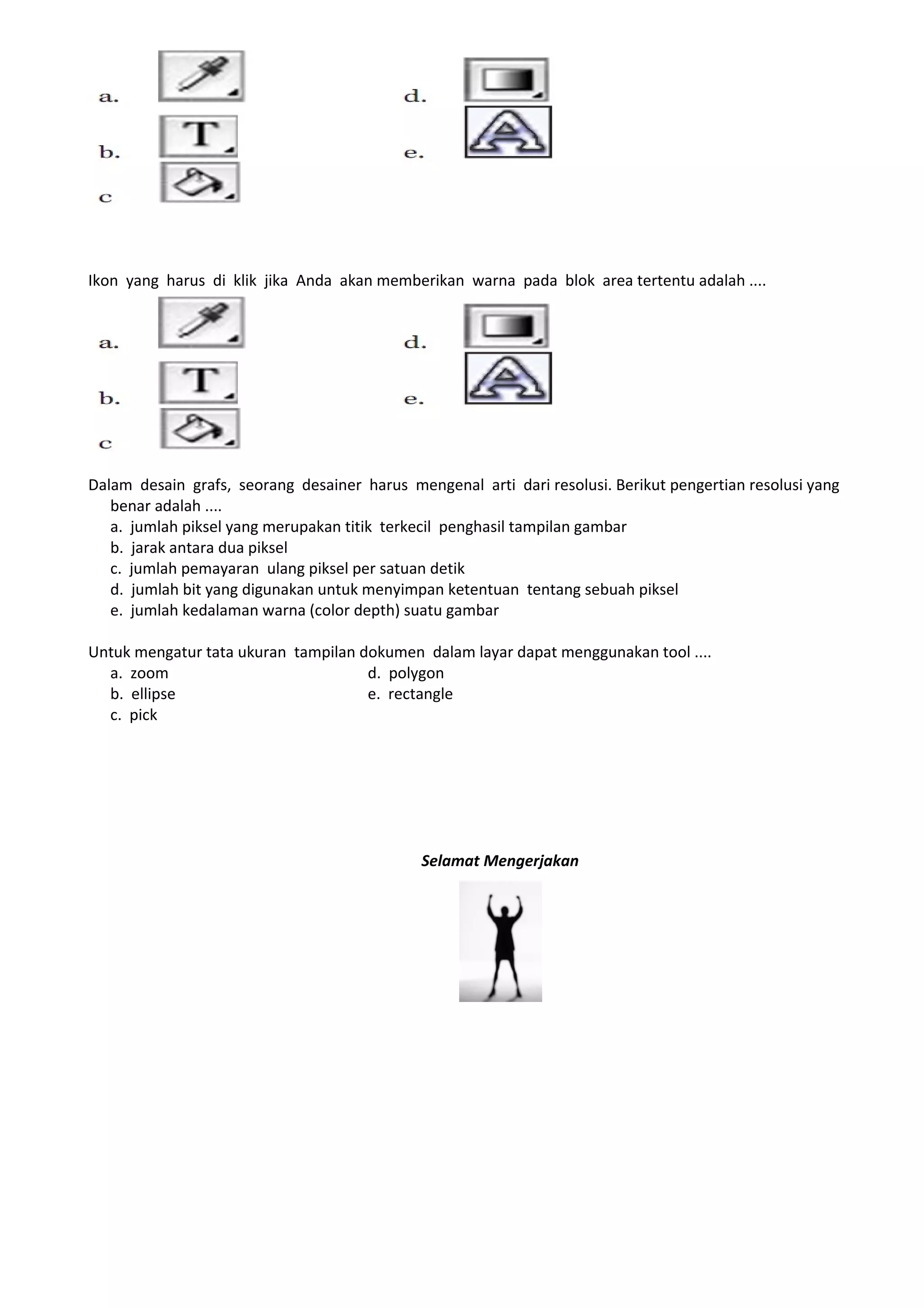 Ikon yang harus di klik jika Anda akan memberikan warna pada blok area tertentu adalah ....




Dalam desain grafs, seorang desainer harus mengenal arti dari resolusi. Berikut pengertian resolusi yang
   benar adalah ....
   a. jumlah piksel yang merupakan titik terkecil penghasil tampilan gambar
   b. jarak antara dua piksel
   c. jumlah pemayaran ulang piksel per satuan detik
   d. jumlah bit yang digunakan untuk menyimpan ketentuan tentang sebuah piksel
   e. jumlah kedalaman warna (color depth) suatu gambar

Untuk mengatur tata ukuran tampilan dokumen dalam layar dapat menggunakan tool ....
  a. zoom                            d. polygon
  b. ellipse                         e. rectangle
  c. pick




                                              Selamat Mengerjakan
 
