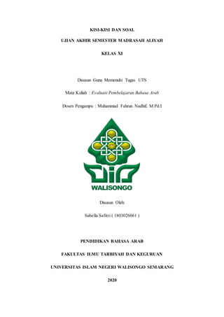 KISI-KISI DAN SOAL
UJIAN AKHIR SEMESTER MADRASAH ALIYAH
KELAS XI
Disusun Guna Memenuhi Tugas UTS
Mata Kuliah : Evaluasi Pembelajaran Bahasa Arab
Dosen Pengampu : Muhammad Fahrun Nadhif, M.Pd.I
Disusun Oleh:
Sabella Safitri ( 1803026061 )
PENDIDIKAN BAHASA ARAB
FAKULTAS ILMU TARBIYAH DAN KEGURUAN
UNIVERSITAS ISLAM NEGERI WALISONGO SEMARANG
2020
 