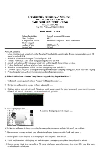 DEPARTEMEN PENDIDIKAN NASIONAL 
VOCATIONAL HIGH SCHOOL 
SMK PGRI SUMBERPUCUNG 
UJIAN SEKOLAH 
TAHUN PELAJARAN 2013/2014 
SOAL TEORI UTAMA 
Satuan Pendidikan : Sekolah Menengah Kejuruan 
Mata Pelajaran : KKPI 
Kompetensi Keahlian : Akuntansi / Penjualan / Adm. Perkantoran 
Hari / Tanggal : / 
Alokasi Waktu : 120 Menit ( Pkl ) 
Jumlah Soal : 50 Soal 
Petunjuk Umum : 
1. Isikan Identitas Anda ke dalam Lembar Jawaban Ujian Sekolah yang tersedia dengan menggunakan pensil 2B 
sesuai petunjuk LJUS 
2. Hitamkan bulatan sesuai dengan Kode Soal pada LJUS 
3. Tersedia waktu 120 Menit untuk mengerjakan paket soal tersebut 
4. Jumlah soal sebanyak 50 butir, pada setiap butir soal terdapat 5 (lima) pilihan jawaban 
5. Periksa dan bacalah soal soal sebelum Anda menjawabnya 
6. Hitamkan bulatan pada satu pilihan jawaban yang paling tepat pada LJUS 
7. Laporkan kepada pengawas ujian apabila terdapat lembar kerja soal yang kurang jelas, rusak atau tidak lengkap 
8. Periksalah pekerjaan Anda sebelum diserahkan kepada pengawas ujian. 
@ Pilihlah Salah Satu Jawaban Yang Kamu Anggap Paling Tepat Dan Benar ! 
1. CLI adalah sistem operasi berbasis. Adapun CLI kependekan dari...... 
2. Berikut ini adalah sistem operasi berbasis teks adalah ...... 
3. Didalam sistem operasi Microsoft Windows, untuk dapat masuk ke panel command promt seperti gambar 
dibawah ini, setelah klik start >> run kemudian diketik perintah ....... 
4. GUI kepanjangan dari...... 
5. Gambar disamping disebut dengan ...... 
6. Berikut ini adalah versi sistem operasi terbaru yang dikeluarkan perusahaan Microsoft Inc. Adalah... 
7. Adapun semua program aplikasi yang telah terinstall pada sistem operasi terletak pada menu ... 
8. Sistem operasi secara Default akan menyimpan hasil kerja kita pada folder ...... 
9. Untuk melihat semua isi file yang ada pada komputer, maka program aplikasi yang digunakan adalah...... 
10. Sistem operasi tidak akan mengdelete file yang kita hapus secara langsung, akan tetapi file yang kita hapus 
tersebut berada pada folder ...... 
 