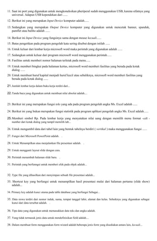 11. Saat ini port yang digunakan untuk mengkoneksikan pheriperal sudah menggunakan USB, karena sifatnya yang 
universal. Adapun USB kependekan dari ...... 
12. Berikut ini yang merupakan Input Device komputer adalah...... 
13. Sedangkan yang merupakan Output Device komputer yang digunakan untuk mencetak banner, spanduk, 
pamflet atau baliho adalah ...... 
14. Berikut ini Input Device yang fungsinya sama dengan mouse kecuali...... 
15. Batas pengetikan pada program pengolah kata sering disebut dengan istilah ...... 
16. Untuk keluar dari lembar kerja microsoft word maka perintah yang digunakan adalah ...... 
17. Sedangkan untuk keluar dari program microsoft word menggunakan perintah...... 
18. Fasilitas untuk memberi nomor halaman terletak pada menu...... 
19. Untuk memberi bingkai pada halaman kertas, microsoft word memberi fasilitas yang berada pada kotak 
dialog ...... 
20. Untuk membuat huruf kapital menjadi huruf kecil atau sebaliknya, microsoft word memberi fasilitas yang 
berada pada kotak dialog ...... 
21. Jumlah lembar kerja dalam buku kerja terdiri dari... 
22.Tanda baca yang digunakan untuk membuat nilai absolut adalah.... 
23. Berikut ini yang merupakan fungsi teks yang ada pada program pengolah angka Ms. Excel adalah ...... 
24. Berikut ini yang bukan merupakan fungsi statistik pada program aplikasi pengolah angka Ms. Excel adalah...... 
25.Memberi simbol Rp. Pada lembar kerja yang menyatakan nilai uang dengan memilih menu format -cell - 
number dari kotak dialog yang tampil memilih tab... 
26. Untuk mengambil data dari tabel lain yang bentuk tabelnya berdiri ( vertikal ) maka menggunakan fungsi ...... 
27. Fungsi dari Microsoft PowerPoint adalah. . 
28. Untuk Menampilkan atau menjalankan file presentasi adalah. . 
29. Untuk mengganti layout slide dengan cara. 
30. Perintah menambah halaman slide baru. . 
31. Perintah yang berfunngsi untuk memberi efek pada objek adalah... 
32. Type file yang dihasilkan dari menyimpan sebuah file presentasi adalah... 
33. Shortcut key yang berfungsi untuk menampilkan hasil presentasi mulai dari halaman pertama (slide show) 
adalah... 
34. Primary key adalah kunci utama pada table database yang berfungsi Sebagai... 
35. Data siswa terdiri dari nomor induk, nama, tempat tanggal lahir, alamat dan kelas. Sebaiknya yang digunakan sebagai 
kunci dari data tersebut adalah. . 
36. Tipe data yang digunakan untuk memasukkan data teks dan angka adalah. 
37. Yang tidak termasuk jenis data untuk mendefinisikan field adalah.... 
38. Dalam membuat form menggunakan form wizard adalah beberapa jenis form yang disediakan antara lain, kecuali... 
 