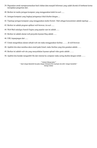 39. Digunakan untuk mempresentasikan hasil olahan data menjadi Informasi yang sudah dicetak di lembaran kertas 
merupakan pengertian dari. 
40. Berikut ini media jaringan komputer yang menggunakan kabel kecuali ...... 
41. Jaringan komputer yang lingkup jaringannya lokal disebut dengan..... 
42. Topologi jaringan komputer yang menggunakan media Switch / Hub sebagai konsentrator adalah topologi ...... 
43. Berikut ini adalah program aplikasi web browser, kecuali ...... 
44. Web Mail sekaligus Search Engine yang populer saat ini adalah ...... 
45. Berikut ini adalah alamat web penyedia layanan blog adalah ...... 
46. URL kepanjangan dari ...... 
47. Untuk mengetikkan alamat sebuah web site maka menggunakan fasilitas ……. di web browser. 
48. Apabila kita akan membua akun email pada Gmail, maka fasilitas yang kita gunakan adalah…… 
49. Berikut ini adalah web site yang menyediakan layanan upload video gratis adalah …… 
50. Apabila kita hendak mengambil file dari internet ke computer maka sering disebut dengan istilah …… 
* Selamat Mengerjakan * 
“ Awali dengan Basmallah kerjakan dengan ihdinassirothol mustaqim dan akhiri dengan hamdallah “ 
Semoga Sukses 
