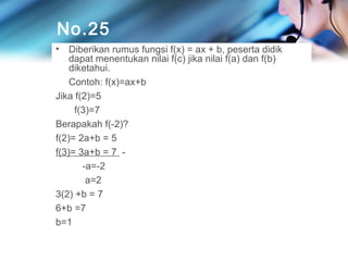 No.25
•

Diberikan rumus fungsi f(x) = ax + b, peserta didik
dapat menentukan nilai f(c) jika nilai f(a) dan f(b)
diketahui.
Contoh: f(x)=ax+b
Jika f(2)=5
f(3)=7
Berapakah f(-2)?
f(2)= 2a+b = 5
f(3)= 3a+b = 7 -a=-2
a=2
3(2) +b = 7
6+b =7
b=1

 