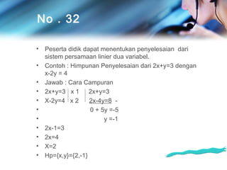 No . 32
•
•
•
•
•
•
•
•
•
•
•

Peserta didik dapat menentukan penyelesaian dari
sistem persamaan linier dua variabel.
Contoh : Himpunan Penyelesaian dari 2x+y=3 dengan
x-2y = 4
Jawab : Cara Campuran
2x+y=3 x 1
2x+y=3
X-2y=4 x 2
2x-4y=8 0 + 5y =-5
y =-1
2x-1=3
2x=4
X=2
Hp={x,y}={2,-1}

 