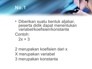 No.1
• Diberikan suatu bentuk aljabar,
peserta didik dapat menentukan
variabel/koefisien/konstanta
Contoh:
2x + 3
2 merupakan koefisien dari x
X merupakan variabel
3 merupakan konstanta

 