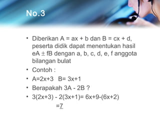 No.3
• Diberikan A = ax + b dan B = cx + d,
peserta didik dapat menentukan hasil
eA ± fB dengan a, b, c, d, e, f anggota
bilangan bulat
• Contoh :
• A=2x+3 B= 3x+1
• Berapakah 3A - 2B ?
• 3(2x+3) - 2(3x+1)= 6x+9-(6x+2)
=7

 