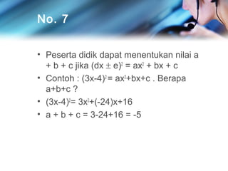 No. 7
• Peserta didik dapat menentukan nilai a
+ b + c jika (dx ± e)2 = ax2 + bx + c
• Contoh : (3x-4)2 = ax2+bx+c . Berapa
a+b+c ?
• (3x-4)2= 3x2+(-24)x+16
• a + b + c = 3-24+16 = -5

 