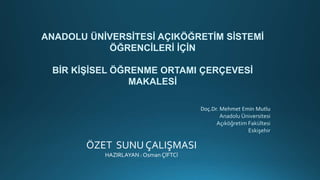ANADOLU ÜNİVERSİTESİ AÇIKÖĞRETİM SİSTEMİ
ÖĞRENCİLERİ İÇİN
BİR KİŞİSEL ÖĞRENME ORTAMI ÇERÇEVESİ
MAKALESİ
Doç.Dr. Mehmet Emin Mutlu
Anadolu Üniversitesi
Açıköğretim Fakültesi
Eskişehir
ÖZET SUNU ÇALIŞMASI
HAZIRLAYAN : Osman ÇİFTCİ
 