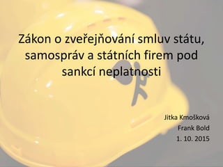 Zákon o zveřejňování smluv státu,
samospráv a státních firem pod
sankcí neplatnosti
Jitka Kmošková
Frank Bold
1. 10. 2015
 