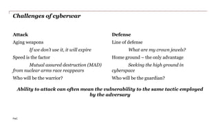 PwC
Challenges of cyberwar
Attack
Aging weapons
If we don’t use it, it will expire
Speed is the factor
Mutual assured destruction (MAD)
from nuclear arms race reappears
Who will be the warrior?
Defense
Line of defense
What are my crown jewels?
Home ground – the only advantage
Seeking the high ground in
cyberspace
Who will be the guardian?
Ability to attack can often mean the vulnerability to the same tactic employed
by the adversary
 