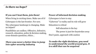 PwC
Is there no hope?
If you can’t beat them, join them!
When living in exciting times. Make use of it!
Cyberspace is the last frontier. For now.
The cyberspace landscape is changing. Make
an impact!
Possibilities are endless. Offensive, defensive,
research, education, policy & decision making,
cross-domain questions, ethics…
There was never a better time to jump
into cyber security industry
Power of informed decision making
Cyberspace is here to stay
“Cyberwar” is reality and its role will grow
Education is critical
Self education is the key
The power is just few keystrokes away
Don’t panic, approach with caution
To make the right decisions, you need
to understand the world around you. It
is a skill that can be acquired
 