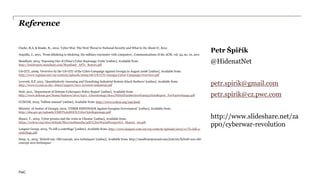 PwC
Reference
Petr Špiřík
@HidenatNet
petr.spirik@gmail.com
petr.spirik@cz.pwc.com
http://www.slideshare.net/zapp0
/cyberwar-revolution
Clarke, R.A. & Knake, R., 2012, ‘Cyber War: The Next Threat to National Security and What to Do About It’, Ecco
Arquilla, J., 2011, ‘From blitzkrieg to bitskrieg: the military encounter with computers’, Communications of the ACM, vol. 54, no. 10, 2011
Mandiant, 2013, ‘Exposing One of China’s Cyber Espionage Units’ [online], Available from:
http://intelreport.mandiant.com/Mandiant_APT1_Report.pdf
US-CCU, 2009, ‘Overview by the US-CCU of the Cyber Campaign Against Georgia in August 2008’ [online], Available from:
http://www.registan.net/wp-content/uploads/2009/08/US-CCU-Georgia-Cyber-Campaign-Overview.pdf
Leverett, E.P.,2011, ‘Quantitatively Assessing and Visualising Industrial System Attack Surfaces’ [online], Available from:
http://www.cl.cam.ac.uk/~fms27/papers/2011-Leverett-industrial.pdf
DoD, 2011, ‘Department of Defense Cyberspace Policy Report’ [online], Available from:
http://www.defense.gov/home/features/2011/0411_cyberstrategy/docs/NDAA%20Section%20934%20Report_For%20webpage.pdf
CCDCOE, 2013, ‘Tallinn manual’ [online], Available from: http://www.ccdcoe.org/249.html
Ministry of Justice of Georgia, 2012, ‘CYBER ESPIONAGE Against Georgian Government’ [online], Available from:
http://dea.gov.ge/uploads/CERT%20DOCS/Cyber%20Espionage.pdf
Mauer, T., 2015, ‘Cyber proxies and the crisis in Ukraine’ [online], Available from:
https://ccdcoe.org/sites/default/files/multimedia/pdf/CyberWarinPerspective_Maurer_09.pdf
Langner Group, 2013, ‘To kill a centrifuge’ [online], Available from: http://www.langner.com/en/wp-content/uploads/2013/11/To-kill-a-
centrifuge.pdf
Deep, A., 2015, ‘Hybrid war: Old concept, new techniques’ [online], Available from: http://smallwarsjournal.com/jrnl/art/hybrid-war-old-
concept-new-techniques
 