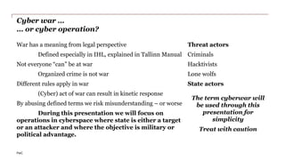 PwC
Cyber war …
… or cyber operation?
Threat actors
Criminals
Hacktivists
Lone wolfs
State actors
The term cyberwar will
be used through this
presentation for
simplicity
Treat with caution
War has a meaning from legal perspective
Defined especially in IHL, explained in Tallinn Manual
Not everyone “can” be at war
Organized crime is not war
Different rules apply in war
(Cyber) act of war can result in kinetic response
By abusing defined terms we risk misunderstanding – or worse
During this presentation we will focus on
operations in cyberspace where state is either a target
or an attacker and where the objective is military or
political advantage.
 