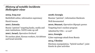 PwC
History of notable incidents
Helicopter view
2003, Iraq war
Battlefield online, information supremacy
Harsh lessons
2007, Estonia
Russia “patriots” targeting banks, media and
state institutions. NATO wake up call
2007, Israel, Operation Orchard
No nuclear plant, Korean workers, AA defense
and Israel airstrike
2008, Georgia
Russian “patriots”, information blackouts
Well documented
2010, Stuxnet, Operation Olympic games
Targeting Iran’s nuclear program
Admitted by USA – or not?
2011, Georgia
Cyber espionage attack from Russia
2014, Ukraine
Elections manipulation, “hybrid warfare”, joint
kinetic & cyber activities
 