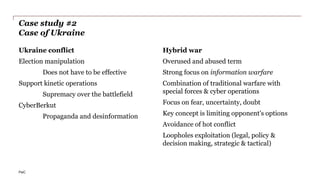 PwC
Case study #2
Case of Ukraine
Ukraine conflict
Election manipulation
Does not have to be effective
Support kinetic operations
Supremacy over the battlefield
CyberBerkut
Propaganda and desinformation
Hybrid war
Overused and abused term
Strong focus on information warfare
Combination of traditional warfare with
special forces & cyber operations
Focus on fear, uncertainty, doubt
Key concept is limiting opponent's options
Avoidance of hot conflict
Loopholes exploitation (legal, policy &
decision making, strategic & tactical)
 