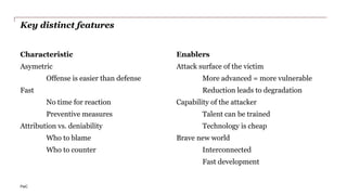 PwC
Key distinct features
Characteristic
Asymetric
Offense is easier than defense
Fast
No time for reaction
Preventive measures
Attribution vs. deniability
Who to blame
Who to counter
Enablers
Attack surface of the victim
More advanced = more vulnerable
Reduction leads to degradation
Capability of the attacker
Talent can be trained
Technology is cheap
Brave new world
Interconnected
Fast development
 