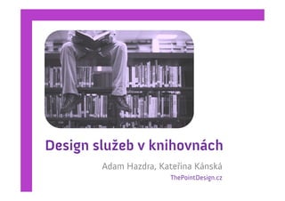 Design služeb v knihovnách
        Adam Hazdra, Kateřina Kánská
                       ThePointDesign.cz
 