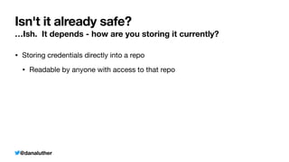 @danaluther
Isn't it already safe?
…Ish. It depends - how are you storing it currently?
• Storing credentials directly into a repo
• Readable by anyone with access to that repo
 