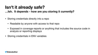 @danaluther
Isn't it already safe?
…Ish. It depends - how are you storing it currently?
• Storing credentials directly into a repo
• Readable by anyone with access to that repo
• Exposed in coverage reports or anything that includes the source code in
analysis or reporting displays
• Storing credentials in ENV variables
 