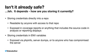 @danaluther
Isn't it already safe?
…Ish. It depends - how are you storing it currently?
• Storing credentials directly into a repo
• Readable by anyone with access to that repo
• Exposed in coverage reports or anything that includes the source code in
analysis or reporting displays
• Storing credentials in ENV variables
• Exposed via phpinfo, server dumps, or to anyone who has compromised
the server
 