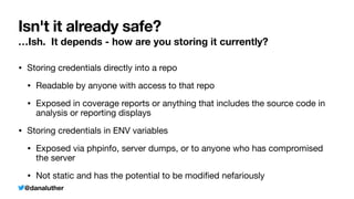@danaluther
Isn't it already safe?
…Ish. It depends - how are you storing it currently?
• Storing credentials directly into a repo
• Readable by anyone with access to that repo
• Exposed in coverage reports or anything that includes the source code in
analysis or reporting displays
• Storing credentials in ENV variables
• Exposed via phpinfo, server dumps, or to anyone who has compromised
the server
• Not static and has the potential to be modi
fi
ed nefariously
 