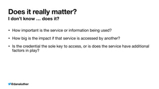 @danaluther
Does it really matter?
I don’t know … does it?
• How important is the service or information being used?
• How big is the impact if that service is accessed by another?
• Is the credential the sole key to access, or is does the service have additional
factors in play?
 