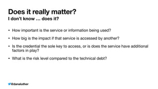 @danaluther
Does it really matter?
I don’t know … does it?
• How important is the service or information being used?
• How big is the impact if that service is accessed by another?
• Is the credential the sole key to access, or is does the service have additional
factors in play?
• What is the risk level compared to the technical debt?
 