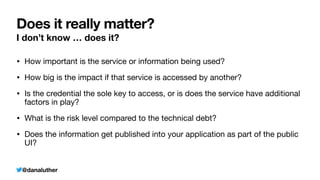 @danaluther
Does it really matter?
I don’t know … does it?
• How important is the service or information being used?
• How big is the impact if that service is accessed by another?
• Is the credential the sole key to access, or is does the service have additional
factors in play?
• What is the risk level compared to the technical debt?
• Does the information get published into your application as part of the public
UI?
 