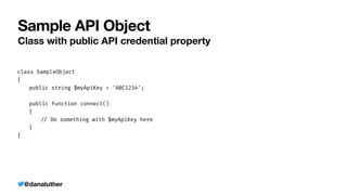 @danaluther
Sample API Object
Class with public API credential property
class SampleObject


{


	
public string $myApiKey = 'ABC1234';


	
public function connect()


	
{


	
	
/
/
Do something with $myApiKey here


	
}


}


 