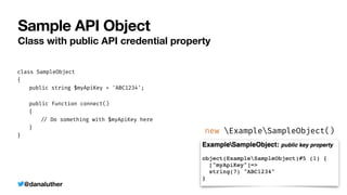 @danaluther
Sample API Object
Class with public API credential property
class SampleObject


{


	
public string $myApiKey = 'ABC1234';


	
public function connect()


	
{


	
	
/
/
Do something with $myApiKey here


	
}


}


new ExampleSampleObject()
 