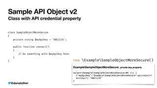 @danaluther
Sample API Object v2
Class with API credential property
class SampleObjectMoreSecure


{


	
private string $myApiKey = 'ABC1234';


	
public function connect()


	
{


	
	
/
/
Do something with $myApiKey here


	
}


}


new ExampleSampleObjectMoreSecure()
 