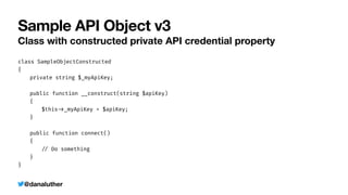 @danaluther
Sample API Object v3
Class with constructed private API credential property
class SampleObjectConstructed


{


	
private string $_myApiKey;


	
public function __construct(string $apiKey)


	
{


	
	
$this
-
>
_myApiKey = $apiKey;


	
}


	
public function connect()


	
{


	
	
/
/
Do something


	
}


}
 