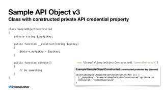 @danaluther
Sample API Object v3
Class with constructed private API credential property
class SampleObjectConstructed


{


	
private string $_myApiKey;


	
public function __construct(string $apiKey)


	
{


	
	
$this
-
>
_myApiKey = $apiKey;


	
}


	
public function connect()


	
{


	
	
/
/
Do something


	
}


}
new ExampleSampleObjectConstructed('Someothervalue')
 