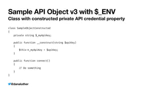 @danaluther
Sample API Object v3 with $_ENV
Class with constructed private API credential property
class SampleObjectConstructed


{


	
private string $_myApiKey;


	
public function __construct(string $apiKey)


	
{


	
	
$this
-
>
_myApiKey = $apiKey;


	
}


	
public function connect()


	
{


	
	
/
/
Do something


	
}


}
 