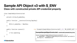 @danaluther
Sample API Object v3 with $_ENV
Class with constructed private API credential property
class SampleObjectConstructed


{


	
private string $_myApiKey;


	
public function __construct(string $apiKey)


	
{


	
	
$this
-
>
_myApiKey = $apiKey;


	
}


	
public function connect()


	
{


	
	
/
/
Do something


	
}


}
new ExampleSampleObjectConstructed($_ENV['MY_SECRET_KEY'])
 