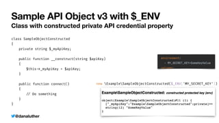@danaluther
Sample API Object v3 with $_ENV
Class with constructed private API credential property
class SampleObjectConstructed


{


	
private string $_myApiKey;


	
public function __construct(string $apiKey)


	
{


	
	
$this
-
>
_myApiKey = $apiKey;


	
}


	
public function connect()


	
{


	
	
/
/
Do something


	
}


}
new ExampleSampleObjectConstructed($_ENV['MY_SECRET_KEY'])
 