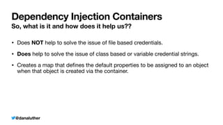 @danaluther
Dependency Injection Containers
So, what is it and how does it help us??
• Does NOT help to solve the issue of
fi
le based credentials.
• Does help to solve the issue of class based or variable credential strings.
• Creates a map that de
fi
nes the default properties to be assigned to an object
when that object is created via the container.
 