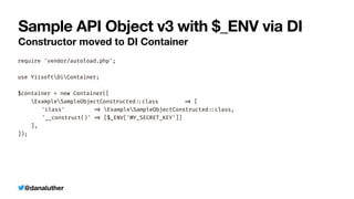 @danaluther
Sample API Object v3 with $_ENV via DI
Constructor moved to DI Container
require 'vendor/autoload.php';


use YiisoftDiContainer;


$container = new Container([


ExampleSampleObjectConstructed
:
:
class
=
>
[


	
'class'
=
>
ExampleSampleObjectConstructed
:
:
class,


	
'__construct()'
=
>
[$_ENV['MY_SECRET_KEY']]


],


]);
 