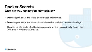 @danaluther
Docker Secrets
What are they and how do they help us?
• Does help to solve the issue of
fi
le based credentials.
• Does help to solve the issue of class based or variable credential strings.
• Created as elements of a Docker stack and written to read-only
fi
les in the
container they are attached to.
 