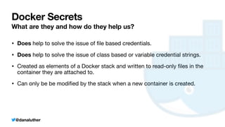 @danaluther
Docker Secrets
What are they and how do they help us?
• Does help to solve the issue of
fi
le based credentials.
• Does help to solve the issue of class based or variable credential strings.
• Created as elements of a Docker stack and written to read-only
fi
les in the
container they are attached to.
• Can only be be modi
fi
ed by the stack when a new container is created.
 