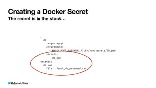@danaluther
Creating a Docker Secret
The secret is in the stack…
…


db:


image: mysql


environment:


- MYSQL_ROOT_PASSWORD_FILE=/run/secrets/db_pwd


secrets:


- db_pwd


secrets:


db_pwd:


file: ./root_db_password.txt
 