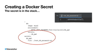 @danaluther
Creating a Docker Secret
The secret is in the stack…
…


db:


image: mysql


environment:


- MYSQL_ROOT_PASSWORD_FILE=/run/secrets/db_pwd


secrets:


- db_pwd


secrets:


db_pwd:


file: ./root_db_password.txt
 