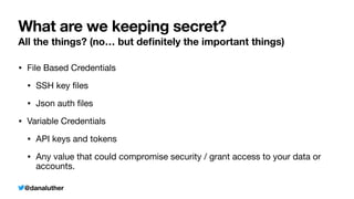 @danaluther
What are we keeping secret?
All the things? (no… but de
fi
nitely the important things)
• File Based Credentials
• SSH key
fi
les
• Json auth
fi
les
• Variable Credentials
• API keys and tokens
• Any value that could compromise security / grant access to your data or
accounts.
 
