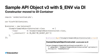 @danaluther
Sample API Object v3 with $_ENV via DI
Constructor moved to DI Container
require 'vendor/autoload.php';


use YiisoftDiContainer;


$container = new Container([


ExampleSampleObjectConstructed
:
:
class
=
>
[


	
'class'
=
>
ExampleSampleObjectConstructed
:
:
class,


	
'__construct()'
=
>
[$_ENV['MY_SECRET_KEY']]


],


]); $container
-
>
get(ExampleSampleObjectConstructed
:
:
class)
 