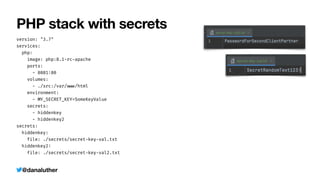 @danaluther
PHP stack with secrets
version: "3.7"


services:


php:


image: php:8.1-rc
-
apache


ports:


- 8081
:
80


volumes:


- ./src:/var/
w
w
w
/html


environment:


- MY_SECRET_KEY=SomeKeyValue


secrets:


- hiddenkey


- hiddenkey2


secrets:


hiddenkey:


file: ./secrets/secret
-
key
-
val.txt


hiddenkey2
:


file: ./secrets/secret
-
key
-
val2.txt
 